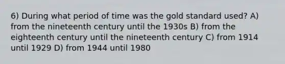 6) During what period of time was the gold standard used? A) from the nineteenth century until the 1930s B) from the eighteenth century until the nineteenth century C) from 1914 until 1929 D) from 1944 until 1980