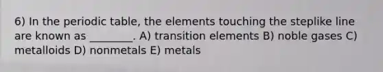 6) In the periodic table, the elements touching the steplike line are known as ________. A) transition elements B) noble gases C) metalloids D) nonmetals E) metals