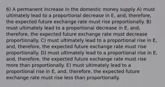 6) A permanent increase in the domestic money supply A) must ultimately lead to a proportional decrease in E, and, therefore, the expected future exchange rate must rise proportionally. B) must ultimately lead to a proportional decrease in E, and, therefore, the expected future exchange rate must decrease proportionally. C) must ultimately lead to a proportional rise in E, and, therefore, the expected future exchange rate must rise proportionally. D) must ultimately lead to a proportional rise in E, and, therefore, the expected future exchange rate must rise more than proportionally. E) must ultimately lead to a proportional rise in E, and, therefore, the expected future exchange rate must rise less than proportionally.