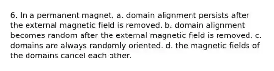 6. In a permanent magnet, a. domain alignment persists after the external magnetic field is removed. b. domain alignment becomes random after the external magnetic field is removed. c. domains are always randomly oriented. d. the magnetic fields of the domains cancel each other.