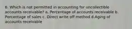 6. Which is not permitted in accounting for uncollectible accounts receivable? a. Percentage of accounts receivable b. Percentage of sales c. Direct write off method d.Aging of accounts receivable