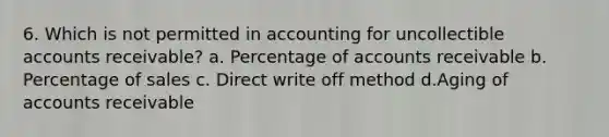 6. Which is not permitted in accounting for uncollectible accounts receivable? a. Percentage of accounts receivable b. Percentage of sales c. Direct write off method d.Aging of accounts receivable