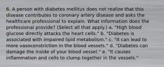 6. A person with diabetes mellitus does not realize that this disease contributes to coronary artery disease and asks the healthcare professional to explain. What information does the professional provide? (Select all that apply.) a. "High blood glucose directly attacks the heart cells." b. "Diabetes is associated with impaired lipid metabolism." c. "It can lead to more vasoconstriction in the blood vessels." d. "Diabetes can damage the inside of your blood vessel." e. "It causes inflammation and cells to clump together in the vessels."