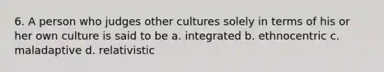 6. A person who judges other cultures solely in terms of his or her own culture is said to be a. integrated b. ethnocentric c. maladaptive d. relativistic