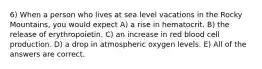 6) When a person who lives at sea level vacations in the Rocky Mountains, you would expect A) a rise in hematocrit. B) the release of erythropoietin. C) an increase in red blood cell production. D) a drop in atmospheric oxygen levels. E) All of the answers are correct.