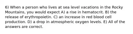 6) When a person who lives at sea level vacations in the Rocky Mountains, you would expect A) a rise in hematocrit. B) the release of erythropoietin. C) an increase in red blood cell production. D) a drop in atmospheric oxygen levels. E) All of the answers are correct.