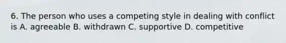 6. The person who uses a competing style in dealing with conflict is A. agreeable B. withdrawn C. supportive D. competitive