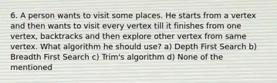 6. A person wants to visit some places. He starts from a vertex and then wants to visit every vertex till it finishes from one vertex, backtracks and then explore other vertex from same vertex. What algorithm he should use? a) Depth First Search b) Breadth First Search c) Trim's algorithm d) None of the mentioned