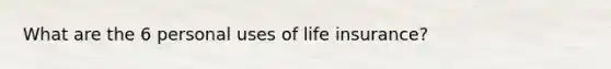 What are the 6 personal uses of life insurance?