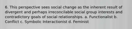 6. This perspective sees social change as the inherent result of divergent and perhaps irreconcilable social group interests and contradictory goals of social relationships. a. Functionalist b. Conflict c. Symbolic Interactionist d. Feminist