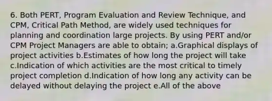 6. Both PERT, Program Evaluation and Review Technique, and CPM, Critical Path Method, are widely used techniques for planning and coordination large projects. By using PERT and/or CPM Project Managers are able to obtain; a.Graphical displays of project activities b.Estimates of how long the project will take c.Indication of which activities are the most critical to timely project completion d.Indication of how long any activity can be delayed without delaying the project e.All of the above