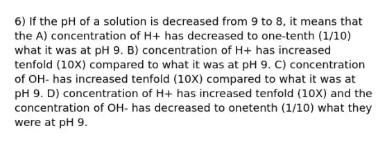 6) If the pH of a solution is decreased from 9 to 8, it means that the A) concentration of H+ has decreased to one-tenth (1/10) what it was at pH 9. B) concentration of H+ has increased tenfold (10X) compared to what it was at pH 9. C) concentration of OH- has increased tenfold (10X) compared to what it was at pH 9. D) concentration of H+ has increased tenfold (10X) and the concentration of OH- has decreased to onetenth (1/10) what they were at pH 9.