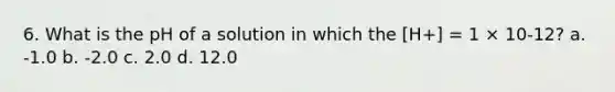 6. What is the pH of a solution in which the [H+] = 1 × 10-12? a. -1.0 b. -2.0 c. 2.0 d. 12.0