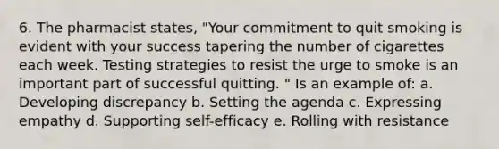 6. The pharmacist states, "Your commitment to quit smoking is evident with your success tapering the number of cigarettes each week. Testing strategies to resist the urge to smoke is an important part of successful quitting. " Is an example of: a. Developing discrepancy b. Setting the agenda c. Expressing empathy d. Supporting self-efficacy e. Rolling with resistance