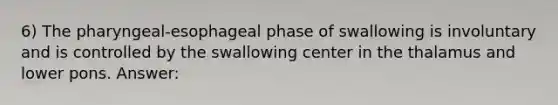 6) The pharyngeal-esophageal phase of swallowing is involuntary and is controlled by the swallowing center in the thalamus and lower pons. Answer: