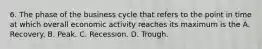 6. The phase of the business cycle that refers to the point in time at which overall economic activity reaches its maximum is the A. Recovery. B. Peak. C. Recession. D. Trough.