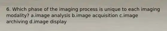 6. Which phase of the imaging process is unique to each imaging modality? a.image analysis b.image acquisition c.image archiving d.image display