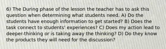 6) The During phase of the lesson the teacher has to ask this question when determining what students need. A) Do the students have enough information to get started? B) Does the task connect to students' experiences? C) Does my action lead to deeper-thinking or is taking away the thinking? D) Do they know the products they will need for the discussion?