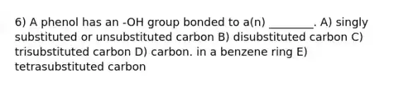 6) A phenol has an -OH group bonded to a(n) ________. A) singly substituted or unsubstituted carbon B) disubstituted carbon C) trisubstituted carbon D) carbon. in a benzene ring E) tetrasubstituted carbon