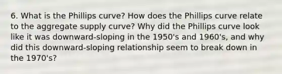 6. What is the Phillips curve? How does the Phillips curve relate to the aggregate supply curve? Why did the Phillips curve look like it was downward-sloping in the 1950's and 1960's, and why did this downward-sloping relationship seem to break down in the 1970's?