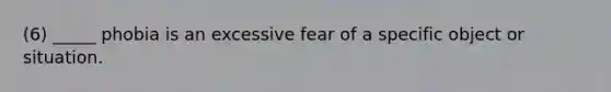 (6) _____ phobia is an excessive fear of a specific object or situation.