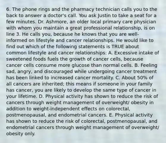 6. The phone rings and the pharmacy technician calls you to the back to answer a doctor's call. You ask Justin to take a seat for a few minutes. Dr. Ashmore, an older local primary care physician with whom you maintain a great professional relationship, is on line 3. He calls you, because he knows that you are well-informed on lifestyle and cancer relationships. He would like to find out which of the following statements is TRUE about common lifestyle and cancer relationships: A. Excessive intake of sweetened foods fuels the growth of cancer cells, because cancer cells consume more glucose than normal cells. B. Feeling sad, angry, and discouraged while undergoing cancer treatment has been linked to increased cancer mortality. C. About 50% of all cancers are inherited; this means if someone in your family has cancer, you are likely to develop the same type of cancer in your lifetime. D. Physical activity has shown to reduce the risk of cancers through weight management of overweight/ obesity in addition to weight-independent effects on colorectal, postmenopausal, and endometrial cancers. E. Physical activity has shown to reduce the risk of colorectal, postmenopausal, and endometrial cancers through weight management of overweight/ obesity only.