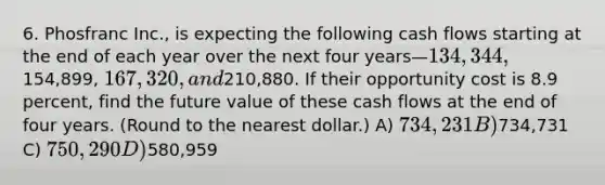 6. Phosfranc Inc., is expecting the following cash flows starting at the end of each year over the next four years—134,344,154,899, 167,320, and210,880. If their opportunity cost is 8.9 percent, find the future value of these cash flows at the end of four years. (Round to the nearest dollar.) A) 734,231 B)734,731 C) 750,290 D)580,959