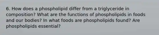 6. How does a phospholipid differ from a triglyceride in composition? What are the functions of phospholipids in foods and our bodies? In what foods are phospholipids found? Are phospholipids essential?