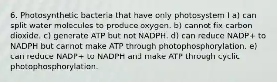 6. Photosynthetic bacteria that have only photosystem I a) can split water molecules to produce oxygen. b) cannot fix carbon dioxide. c) generate ATP but not NADPH. d) can reduce NADP+ to NADPH but cannot make ATP through photophosphorylation. e) can reduce NADP+ to NADPH and make ATP through cyclic photophosphorylation.