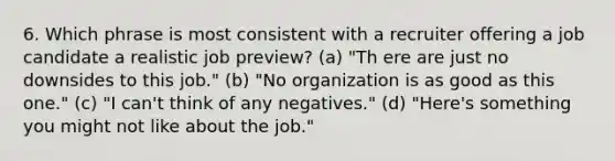 6. Which phrase is most consistent with a recruiter offering a job candidate a realistic job preview? (a) "Th ere are just no downsides to this job." (b) "No organization is as good as this one." (c) "I can't think of any negatives." (d) "Here's something you might not like about the job."