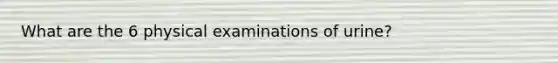 What are the 6 physical examinations of urine?