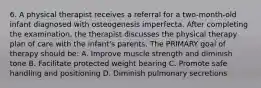 6. A physical therapist receives a referral for a two-month-old infant diagnosed with osteogenesis imperfecta. After completing the examination, the therapist discusses the physical therapy plan of care with the infant's parents. The PRIMARY goal of therapy should be: A. Improve muscle strength and diminish tone B. Facilitate protected weight bearing C. Promote safe handling and positioning D. Diminish pulmonary secretions