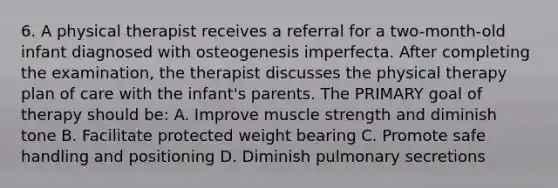 6. A physical therapist receives a referral for a two-month-old infant diagnosed with osteogenesis imperfecta. After completing the examination, the therapist discusses the physical therapy plan of care with the infant's parents. The PRIMARY goal of therapy should be: A. Improve muscle strength and diminish tone B. Facilitate protected weight bearing C. Promote safe handling and positioning D. Diminish pulmonary secretions