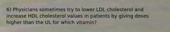 6) Physicians sometimes try to lower LDL cholesterol and increase HDL cholesterol values in patients by giving doses higher than the UL for which vitamin?