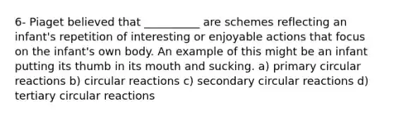 6- Piaget believed that __________ are schemes reflecting an infant's repetition of interesting or enjoyable actions that focus on the infant's own body. An example of this might be an infant putting its thumb in its mouth and sucking. a) primary circular reactions b) circular reactions c) secondary circular reactions d) tertiary circular reactions