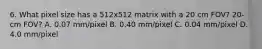 6. What pixel size has a 512x512 matrix with a 20 cm FOV? 20-cm FOV? A. 0.07 mm/pixel B. 0.40 mm/pixel C. 0.04 mm/pixel D. 4.0 mm/pixel