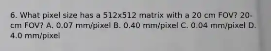 6. What pixel size has a 512x512 matrix with a 20 cm FOV? 20-cm FOV? A. 0.07 mm/pixel B. 0.40 mm/pixel C. 0.04 mm/pixel D. 4.0 mm/pixel