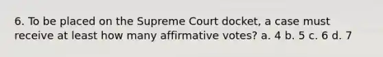 6. To be placed on the Supreme Court docket, a case must receive at least how many affirmative votes? a. 4 b. 5 c. 6 d. 7