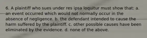 6. A plaintiff who sues under res ipsa loquitur must show that: a. an event occurred which would not normally occur in the absence of negligence. b. the defendant intended to cause the harm suffered by the plaintiff. c. other possible causes have been eliminated by the evidence. d. none of the above.