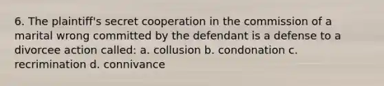 6. The plaintiff's secret cooperation in the commission of a marital wrong committed by the defendant is a defense to a divorcee action called: a. collusion b. condonation c. recrimination d. connivance