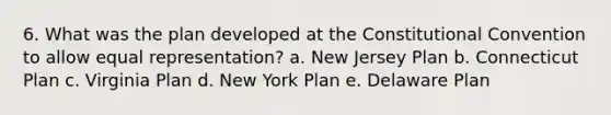 6. What was the plan developed at the Constitutional Convention to allow equal representation? a. New Jersey Plan b. Connecticut Plan c. Virginia Plan d. New York Plan e. Delaware Plan