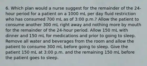 6. Which plan would a nurse suggest for the remainder of the 24-hour period for a patient on a 1000 mL per day fluid restriction who has consumed 700 mL as of 3:00 p.m.? Allow the patient to consume another 300 mL right away and nothing more by mouth for the remainder of the 24-hour period. Allow 150 mL with dinner and 150 mL for medications and prior to going to sleep. Remove all water and beverages from the room and allow the patient to consume 300 mL before going to sleep. Give the patient 150 mL at 3:00 p.m. and the remaining 150 mL before the patient goes to sleep.