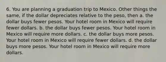 6. You are planning a graduation trip to Mexico. Other things the same, if the dollar depreciates relative to the peso, then a. the dollar buys fewer pesos. Your hotel room in Mexico will require fewer dollars. b. the dollar buys fewer pesos. Your hotel room in Mexico will require more dollars. c. the dollar buys more pesos. Your hotel room in Mexico will require fewer dollars. d. the dollar buys more pesos. Your hotel room in Mexico will require more dollars.