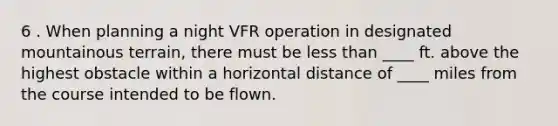 6 . When planning a night VFR operation in designated mountainous terrain, there must be less than ____ ft. above the highest obstacle within a horizontal distance of ____ miles from the course intended to be flown.