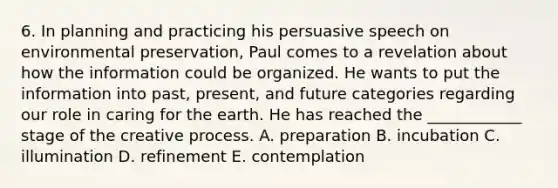 6. In planning and practicing his persuasive speech on environmental preservation, Paul comes to a revelation about how the information could be organized. He wants to put the information into past, present, and future categories regarding our role in caring for the earth. He has reached the ____________ stage of the creative process. A. preparation B. incubation C. illumination D. refinement E. contemplation