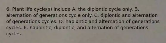 6. Plant life cycle(s) include A. the diplontic cycle only. B. alternation of generations cycle only. C. diplontic and alternation of generations cycles. D. haplontic and alternation of generations cycles. E. haplontic, diplontic, and alternation of generations cycles.