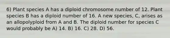 6) Plant species A has a diploid chromosome number of 12. Plant species B has a diploid number of 16. A new species, C, arises as an allopolyploid from A and B. The diploid number for species C would probably be A) 14. B) 16. C) 28. D) 56.