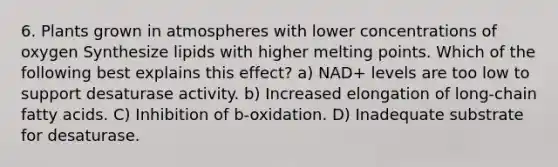 6. Plants grown in atmospheres with lower concentrations of oxygen Synthesize lipids with higher melting points. Which of the following best explains this effect? a) NAD+ levels are too low to support desaturase activity. b) Increased elongation of long-chain fatty acids. C) Inhibition of b-oxidation. D) Inadequate substrate for desaturase.