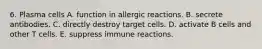 6. Plasma cells A. function in allergic reactions. B. secrete antibodies. C. directly destroy target cells. D. activate B cells and other T cells. E. suppress immune reactions.