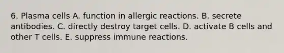 6. Plasma cells A. function in allergic reactions. B. secrete antibodies. C. directly destroy target cells. D. activate B cells and other T cells. E. suppress immune reactions.